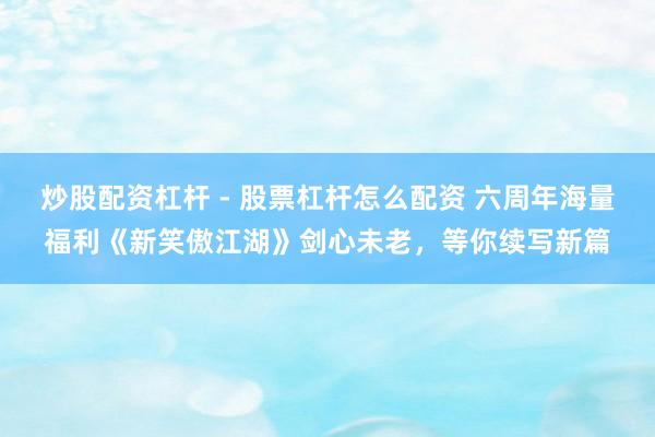 炒股配资杠杆 - 股票杠杆怎么配资 六周年海量福利《新笑傲江湖》剑心未老，等你续写新篇