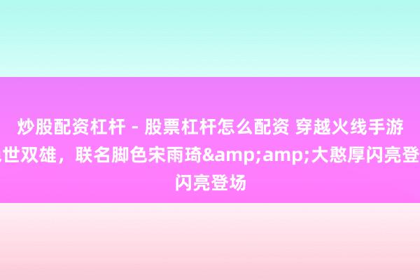 炒股配资杠杆 - 股票杠杆怎么配资 穿越火线手游绝世双雄，联名脚色宋雨琦&amp;大憨厚闪亮登场