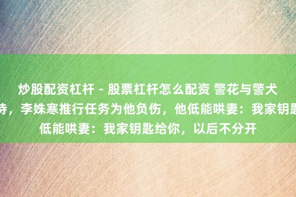 炒股配资杠杆 - 股票杠杆怎么配资 警花与警犬：等杜飞一年换薄待，李姝寒推行任务为他负伤，他低能哄妻：我家钥匙给你，以后不分开