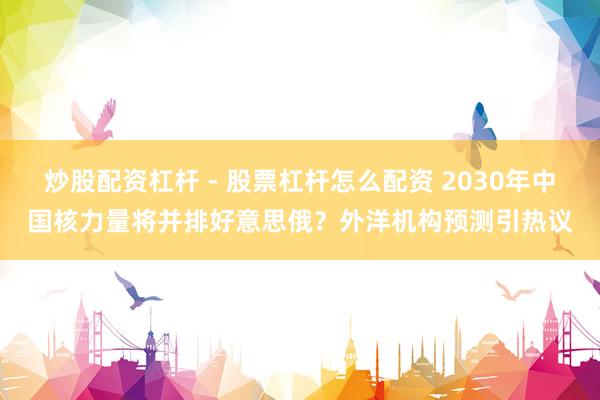 炒股配资杠杆 - 股票杠杆怎么配资 2030年中国核力量将并排好意思俄？外洋机构预测引热议