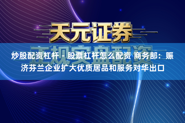 炒股配资杠杆 - 股票杠杆怎么配资 商务部：赈济芬兰企业扩大优质居品和服务对华出口