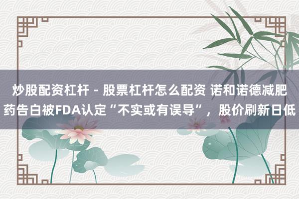 炒股配资杠杆 - 股票杠杆怎么配资 诺和诺德减肥药告白被FDA认定“不实或有误导”，股价刷新日低