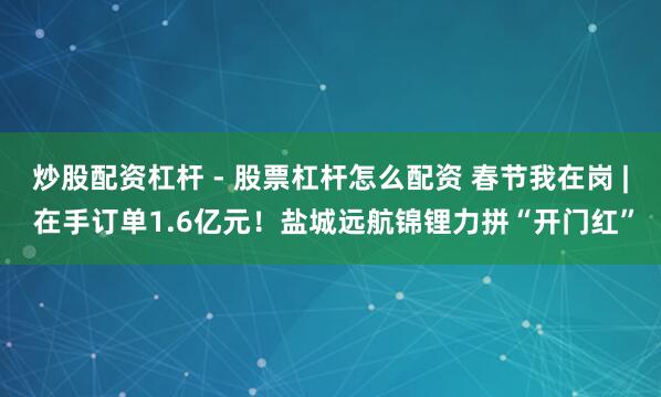 炒股配资杠杆 - 股票杠杆怎么配资 春节我在岗 | 在手订单1.6亿元！盐城远航锦锂力拼“开门红”