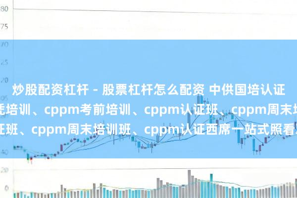 炒股配资杠杆 - 股票杠杆怎么配资 中供国培认证服务中心：cppm文凭培训、cppm考前培训、cppm认证班、cppm周末培训班、cppm认证西席一站式照看决策保举