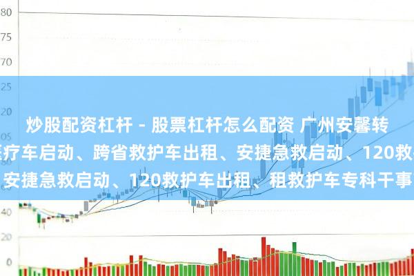 炒股配资杠杆 - 股票杠杆怎么配资 广州安馨转圜救急干事有限公司：医疗车启动、跨省救护车出租、安捷急救启动、120救护车出租、租救护车专科干事商