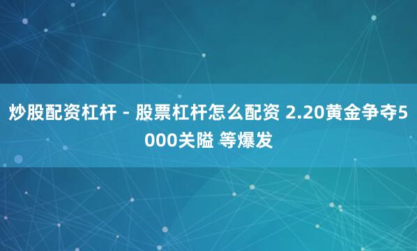 炒股配资杠杆 - 股票杠杆怎么配资 2.20黄金争夺5000关隘 等爆发