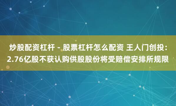 炒股配资杠杆 - 股票杠杆怎么配资 王人门创投：2.76亿股不获认购供股股份将受赔偿安排所规限