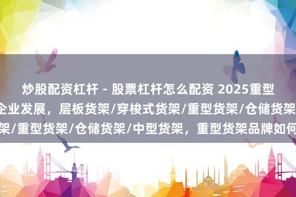 炒股配资杠杆 - 股票杠杆怎么配资 2025重型货架实力厂家汇总，助力企业发展，层板货架/穿梭式货架/重型货架/仓储货架/中型货架，重型货架品牌如何选