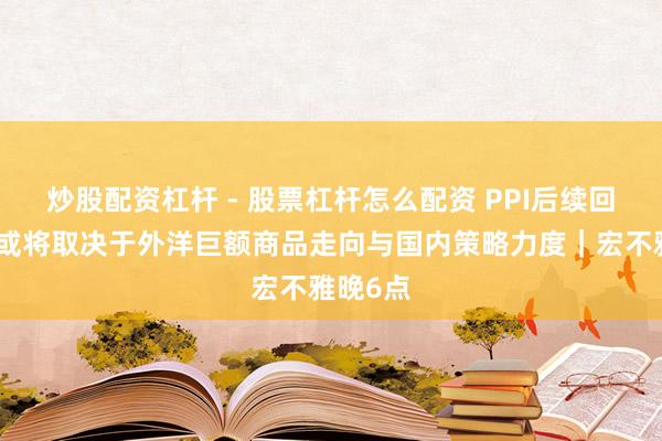 炒股配资杠杆 - 股票杠杆怎么配资 PPI后续回升幅度或将取决于外洋巨额商品走向与国内策略力度｜宏不雅晚6点