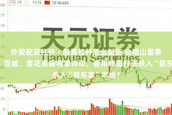 炒股配资杠杆 - 股票杠杆怎么配资 会稽山董事会大洗牌，百威、雪花系宿将掌帅印，要用啤酒打法杀入“前东家”本地？