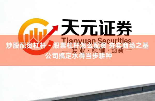 炒股配资杠杆 - 股票杠杆怎么配资 夯实商场之基 公司搞定水得当步耕种