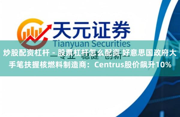 炒股配资杠杆 - 股票杠杆怎么配资 好意思国政府大手笔扶握核燃料制造商：Centrus股价飙升10%