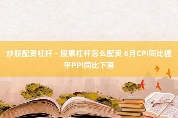 炒股配资杠杆 - 股票杠杆怎么配资 6月CPI同比握平PPI同比下落
