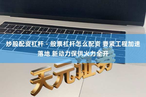 炒股配资杠杆 - 股票杠杆怎么配资 要紧工程加速落地 新动力保供火力全开