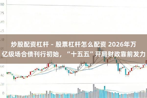 炒股配资杠杆 - 股票杠杆怎么配资 2026年万亿级场合债刊行初始，“十五五”开局财政靠前发力