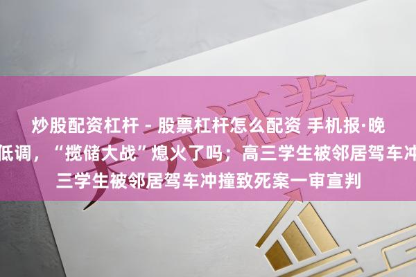 炒股配资杠杆 - 股票杠杆怎么配资 手机报·晚报丨国有大行大都低调，“揽储大战”熄火了吗；高三学生被邻居驾车冲撞致死案一审宣判