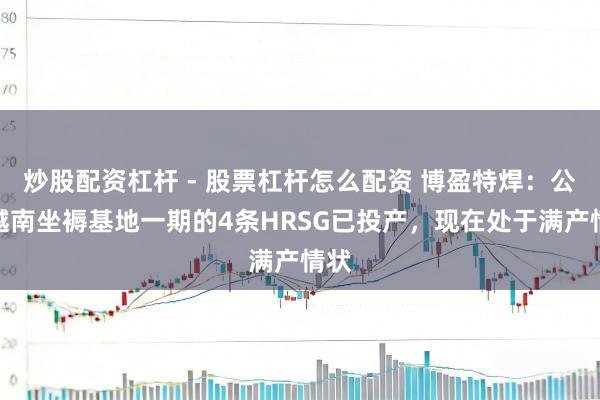 炒股配资杠杆 - 股票杠杆怎么配资 博盈特焊：公司越南坐褥基地一期的4条HRSG已投产，现在处于满产情状