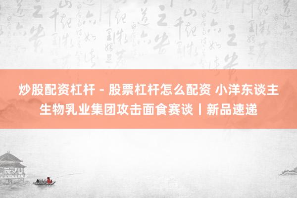 炒股配资杠杆 - 股票杠杆怎么配资 小洋东谈主生物乳业集团攻击面食赛谈丨新品速递