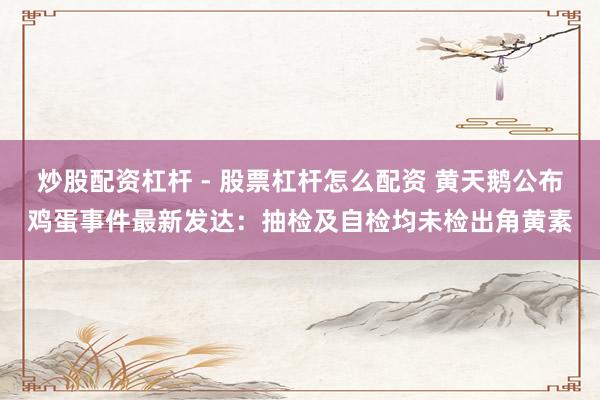 炒股配资杠杆 - 股票杠杆怎么配资 黄天鹅公布鸡蛋事件最新发达：抽检及自检均未检出角黄素