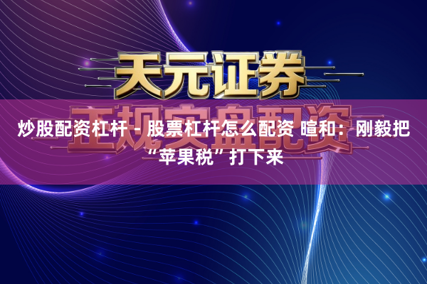 炒股配资杠杆 - 股票杠杆怎么配资 暄和：刚毅把“苹果税”打下来