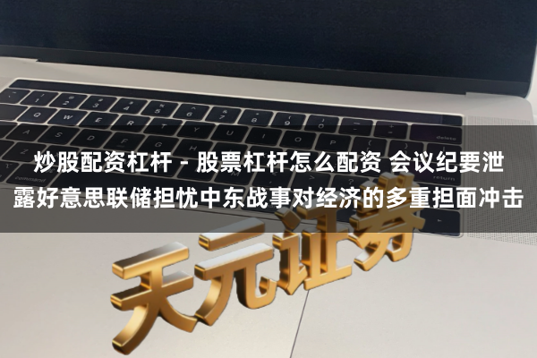 炒股配资杠杆 - 股票杠杆怎么配资 会议纪要泄露好意思联储担忧中东战事对经济的多重担面冲击